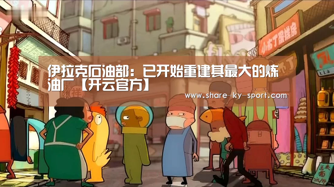 伊拉克石油部:已开始重建其最大的炼油厂【开云官方】(图1) 开云集团
